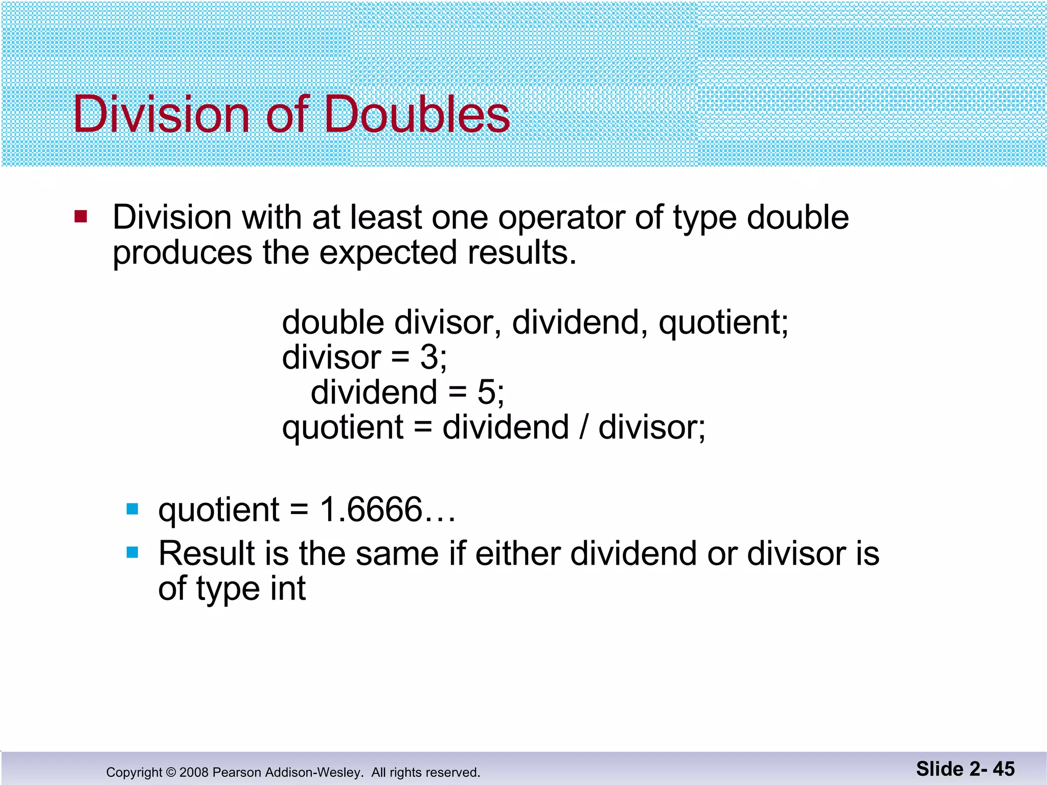 Division of Doubles Division with at least one operator of type double produces the expected results.   double divisor, dividend, quotient;   divisor = 3;     dividend = 5;   quotient = dividend / divisor; quotient = 1.6666…  Result is the same if either dividend or divisor is  of type int Slide 2-  