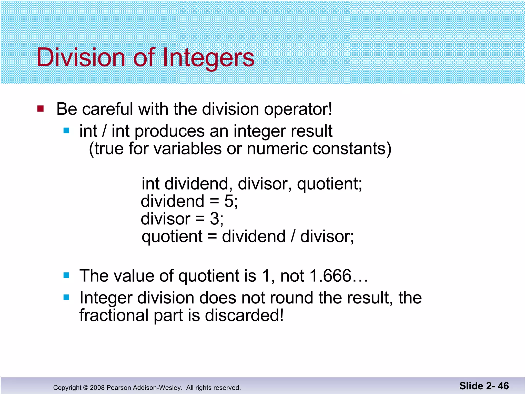Division of Integers Be careful with the division operator! int / int produces an integer result   (true for variables or numeric constants)   int dividend, divisor, quotient;   dividend = 5;   divisor = 3;   quotient = dividend / divisor;   The value of quotient is 1, not 1.666… Integer division does not round the result, the  fractional part is discarded! Slide 2-  