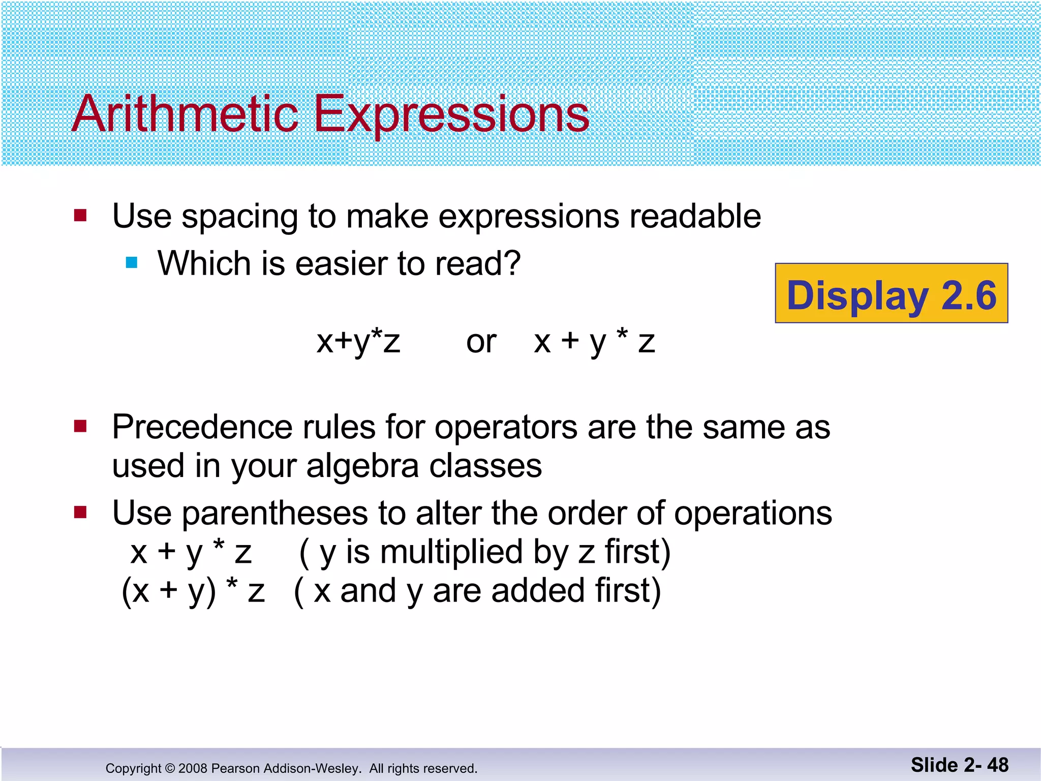 Use spacing to make expressions readable Which is easier to read?   x+y*z  or  x + y * z  Precedence rules for operators are the same as  used in your algebra classes Use parentheses to alter the order of operations   x + y * z  ( y is multiplied by z first)  (x + y) * z  ( x and y are added first) Arithmetic Expressions Slide 2-  Display 2.6 