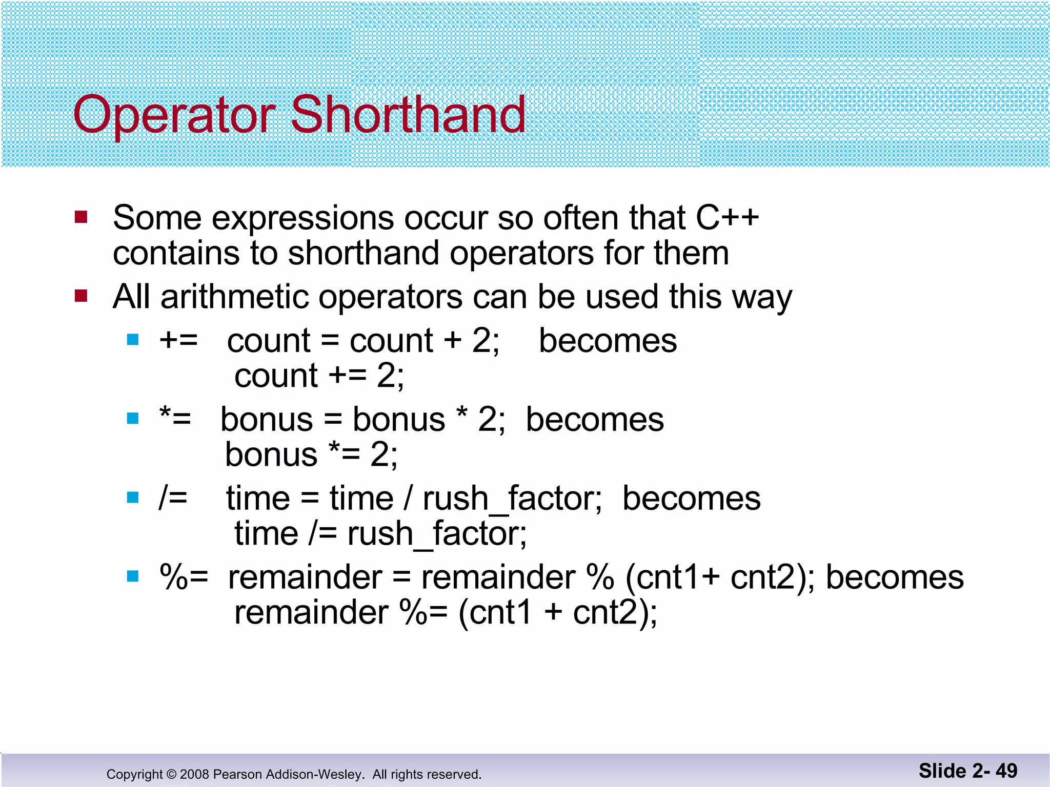 Operator Shorthand Some expressions occur so often that C++  contains to shorthand operators for them All arithmetic operators can be used this way +=  count = count + 2;  becomes   count += 2; *=  bonus = bonus * 2;  becomes   bonus *= 2; /=  time = time / rush_factor;  becomes   time /= rush_factor; %=  remainder = remainder % (cnt1+ cnt2); becomes   remainder %= (cnt1 + cnt2); Slide 2-  