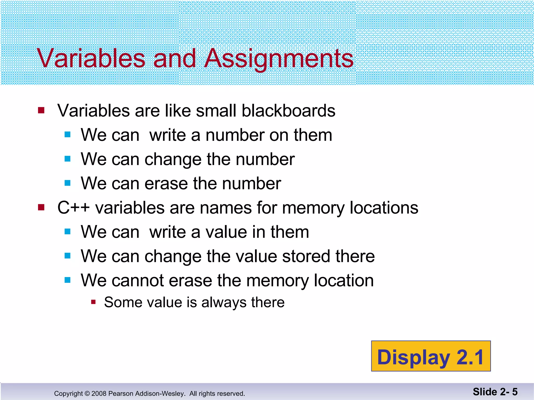 Variables are like small blackboards We can  write a number on them We can change the number We can erase the number C++ variables are names for memory locations We can  write a value in them We can change the value stored there We cannot erase the memory location Some value is always there Variables and Assignments Slide 2-  Display 2.1 