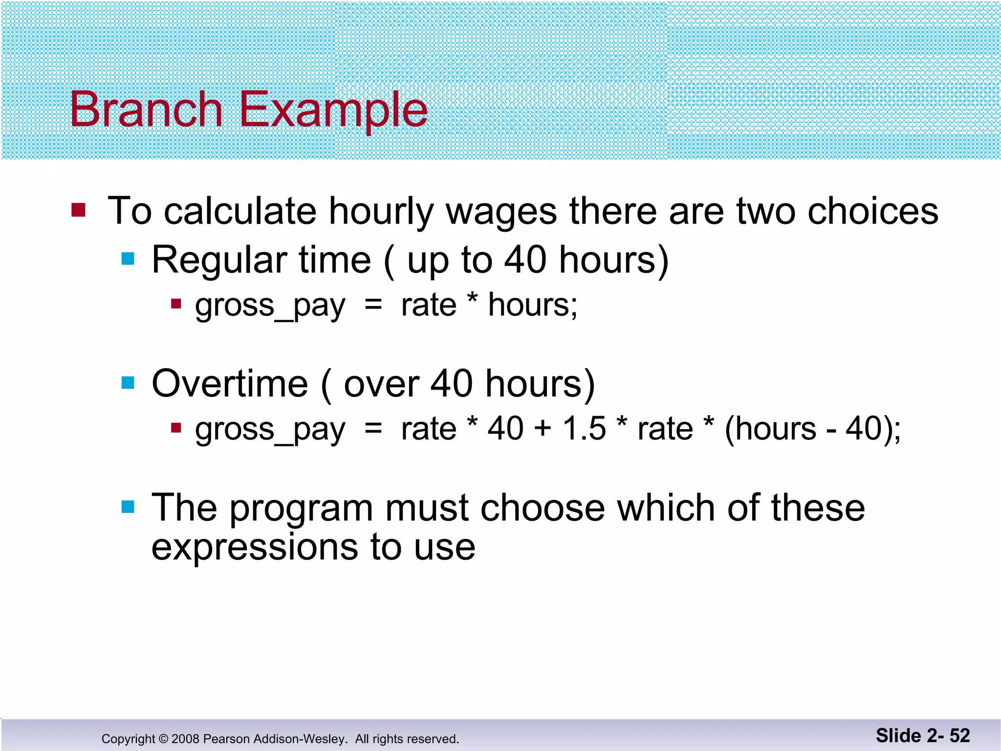 Branch Example To calculate hourly wages there are two choices Regular time ( up to 40 hours) gross_pay  =  rate * hours; Overtime ( over 40 hours) gross_pay  =  rate * 40 + 1.5 * rate * (hours - 40); The program must choose which of these  expressions to use Slide 2-  