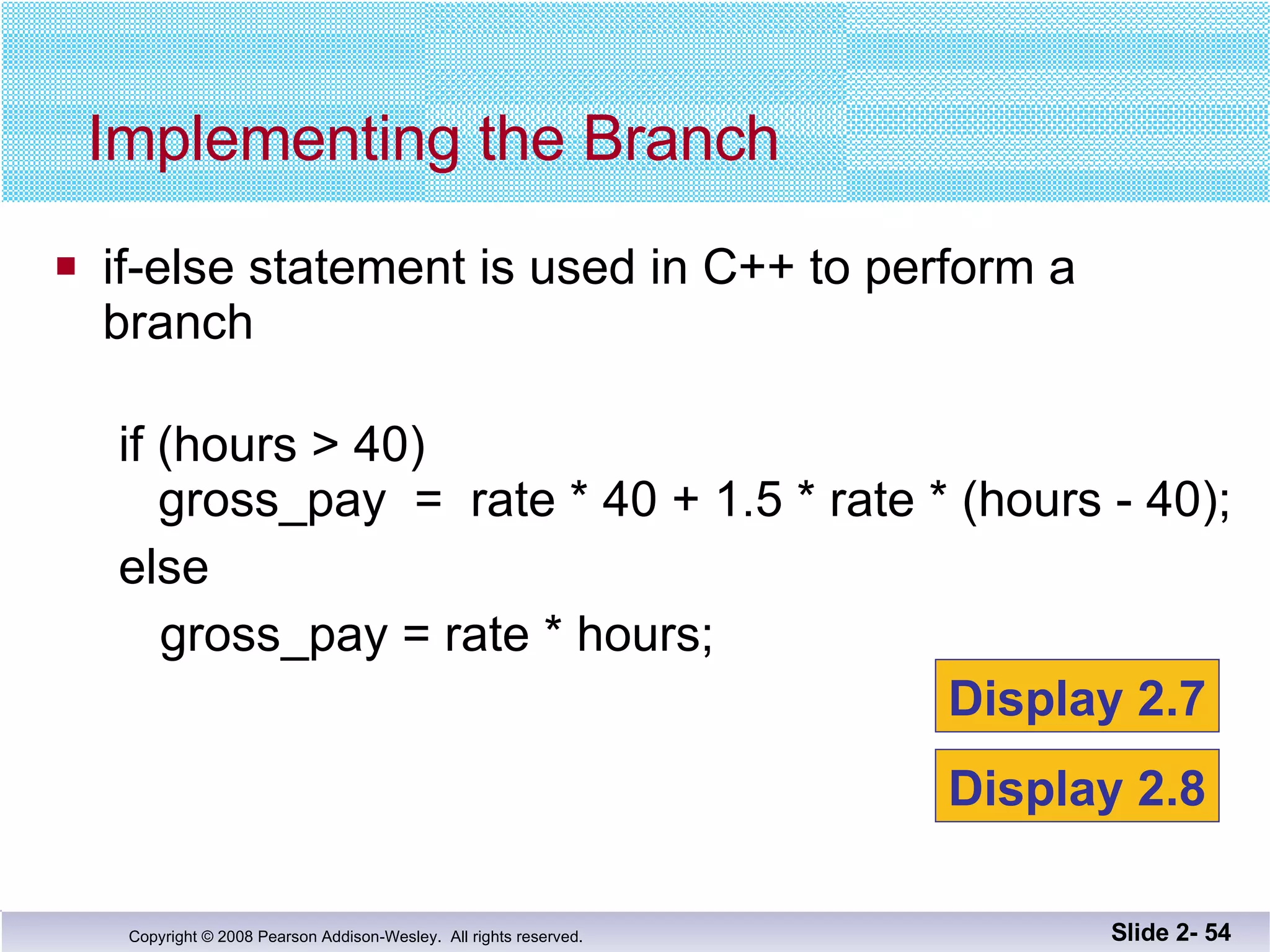 if-else statement is used in C++ to perform a  branch if (hours > 40) gross_pay  =  rate * 40 + 1.5 * rate * (hours - 40); else gross_pay = rate * hours; Implementing the Branch Slide 2-  Display 2.7 Display 2.8 