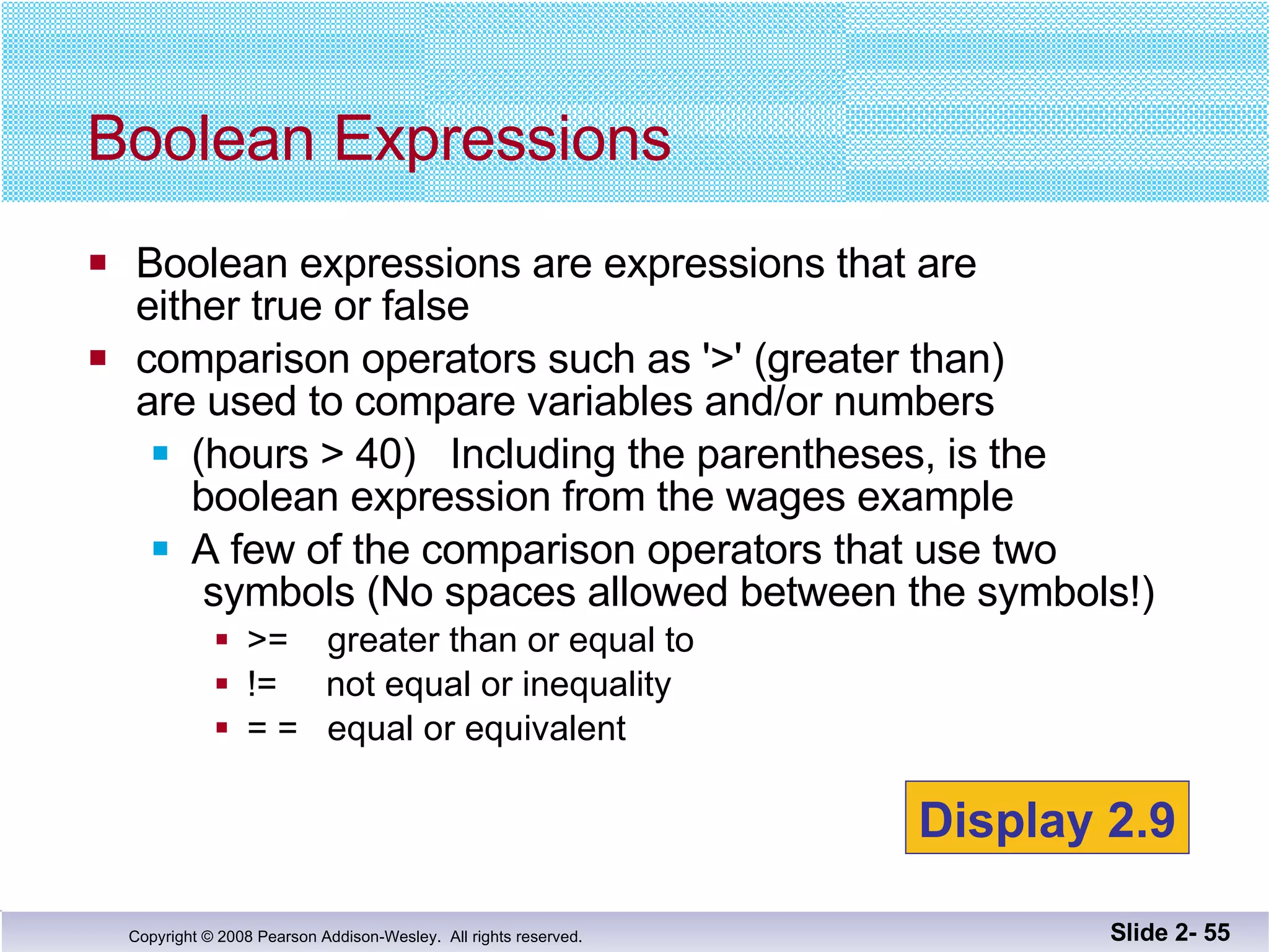 Boolean expressions are expressions that are  either true or false comparison operators such as '>' (greater than)  are used to compare variables and/or numbers (hours > 40)  Including the parentheses, is the  boolean expression from the wages example A few of the comparison operators that use two  symbols (No spaces allowed between the symbols!) >=  greater than or equal to !=  not equal or inequality = =  equal or equivalent Boolean Expressions Slide 2-  Display 2.9 