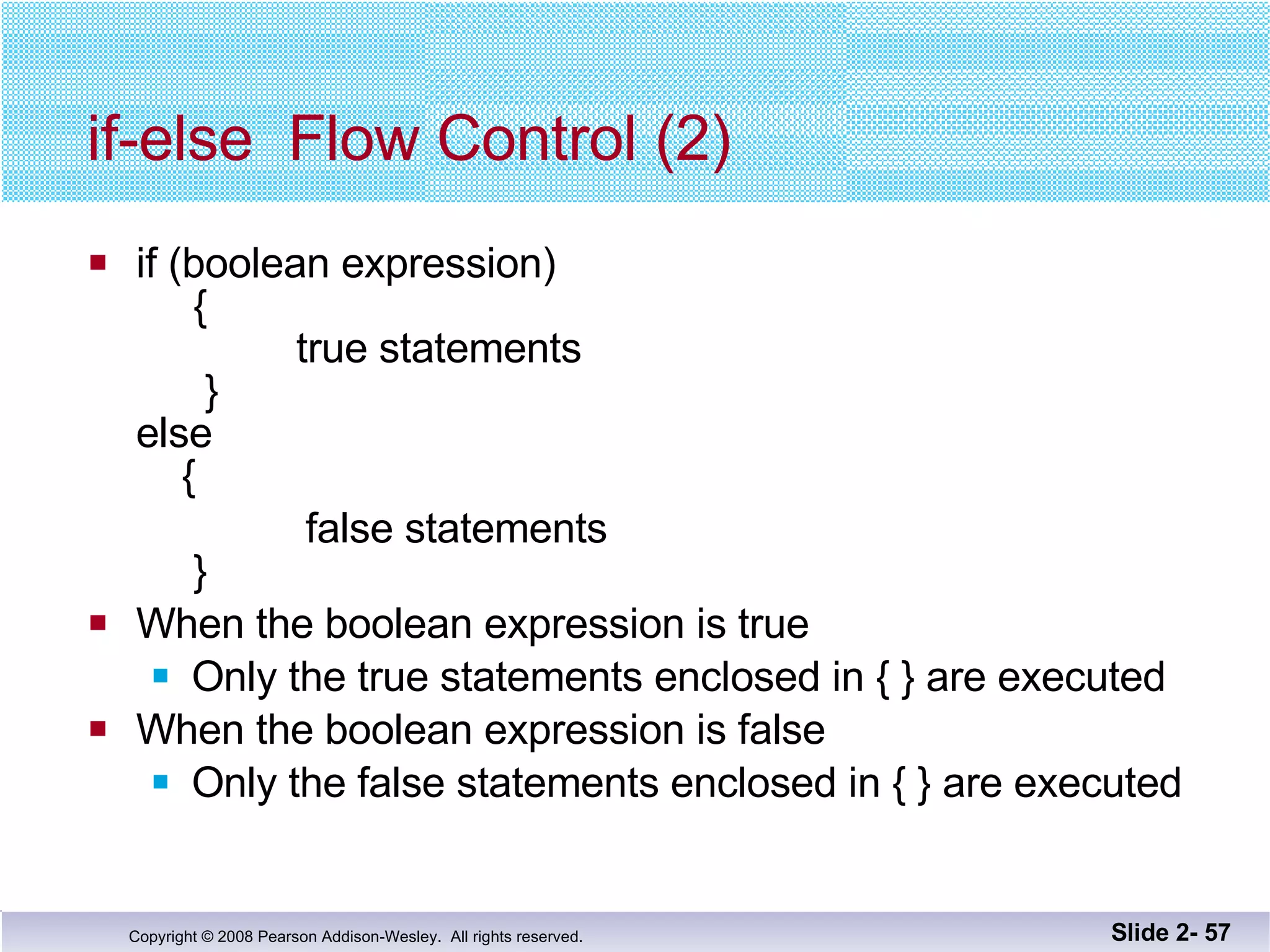 if-else  Flow Control (2) if (boolean expression)   {   true statements   } else   { false statements   } When the boolean expression is true Only the true statements enclosed in { } are executed When the boolean expression is false Only the false statements enclosed in { } are executed Slide 2-  