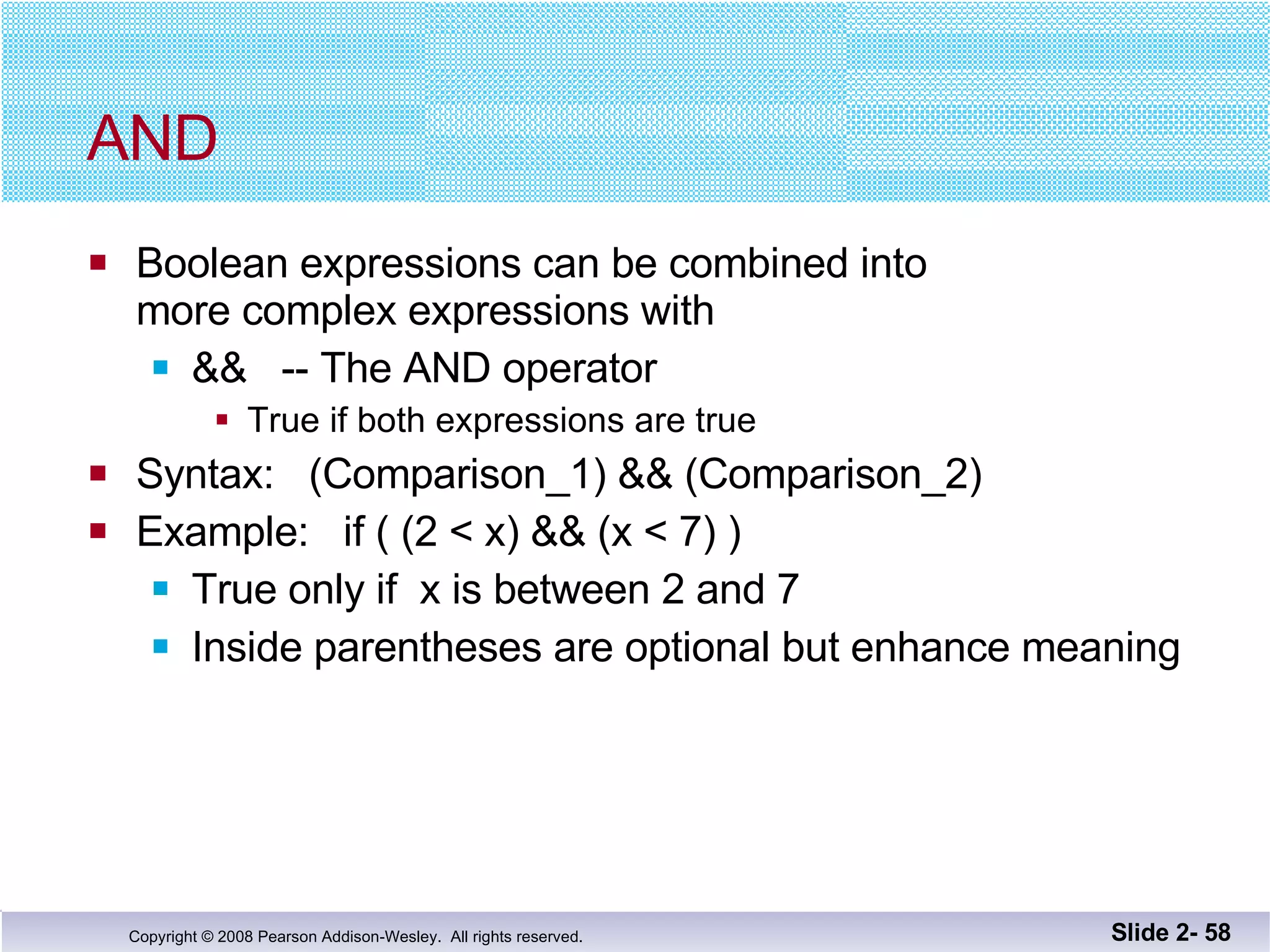 AND  Boolean expressions can be combined into more complex expressions with &&  -- The AND operator True if both expressions are true Syntax:  (Comparison_1) && (Comparison_2) Example:  if ( (2 < x) && (x < 7) ) True only if  x is between 2 and 7 Inside parentheses are optional but enhance meaning Slide 2-  