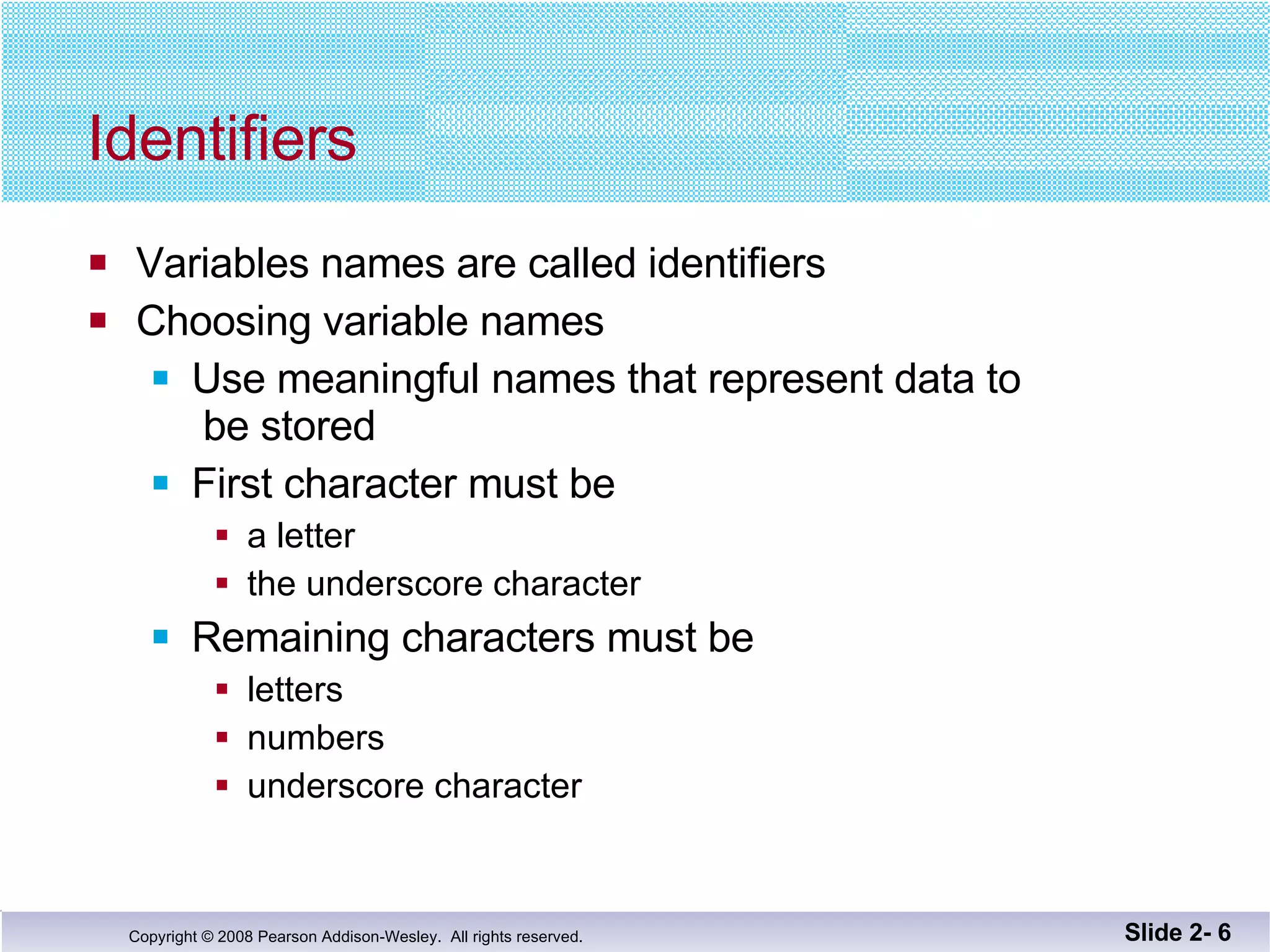 Identifiers Variables names are called identifiers Choosing variable names Use meaningful names that represent data to  be stored First character must be  a letter the underscore character Remaining characters must be letters numbers underscore character Slide 2-  
