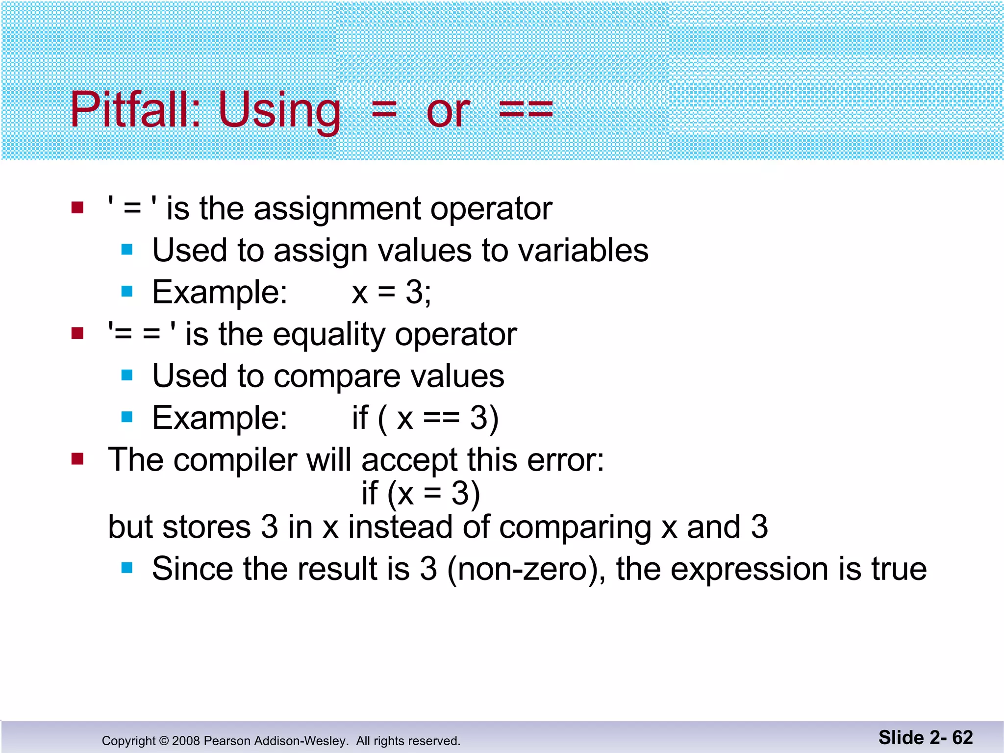 Pitfall: Using  =  or  == ' = ' is the assignment operator Used to assign values to variables Example:  x = 3; '= = ' is the equality operator Used to compare values Example:  if ( x == 3) The compiler will accept this error:     if (x = 3) but stores 3 in x instead of comparing x and 3 Since the result is 3 (non-zero), the expression is true Slide 2-  
