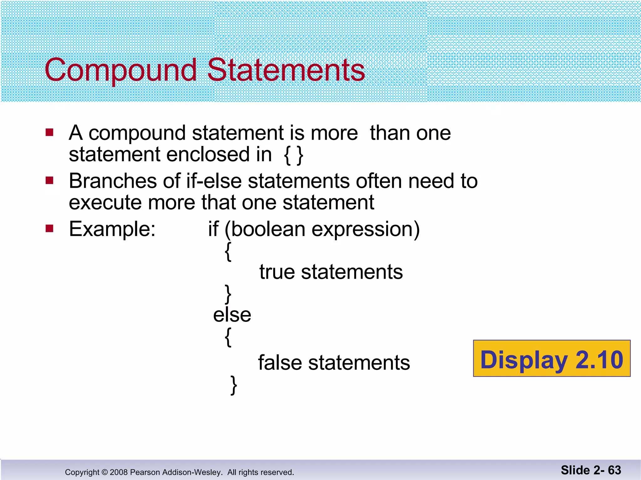A compound statement is more  than one  statement enclosed in  { }  Branches of if-else statements often need to  execute more that one statement Example:  if (boolean expression)   {   true statements   }   else   { false statements   } Compound Statements Slide 2-  Display 2.10 