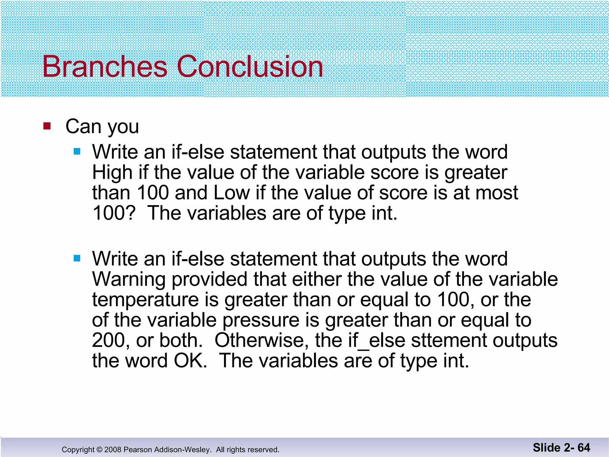 Branches Conclusion Can you Write an if-else statement that outputs the word High if the value of the variable score is greater than 100 and Low if the value of score is at most 100?  The variables are of type int. Write an if-else statement that outputs the word  Warning provided that either the value of the variable temperature is greater than or equal to 100, or the  of the variable pressure is greater than or equal to  200, or both.  Otherwise, the if_else sttement outputs the word OK.  The variables are of type int. Slide 2-  