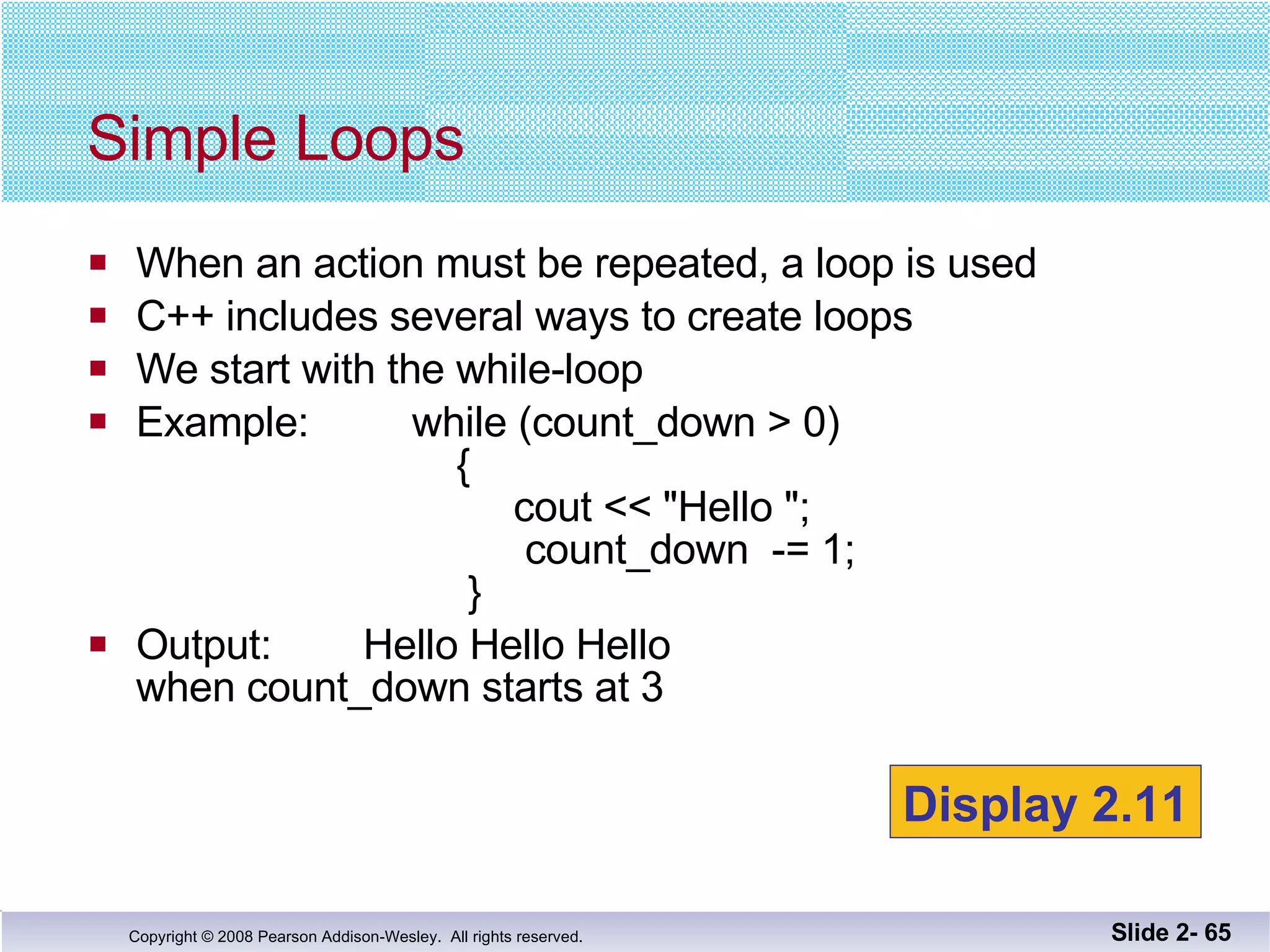 When an action must be repeated, a loop is used C++ includes several ways to create loops We start with the while-loop Example:  while (count_down > 0)   {   cout << "Hello ";   count_down  -= 1;   }  Output:  Hello Hello Hello  when count_down starts at 3 Simple Loops Slide 2-  Display 2.11 
