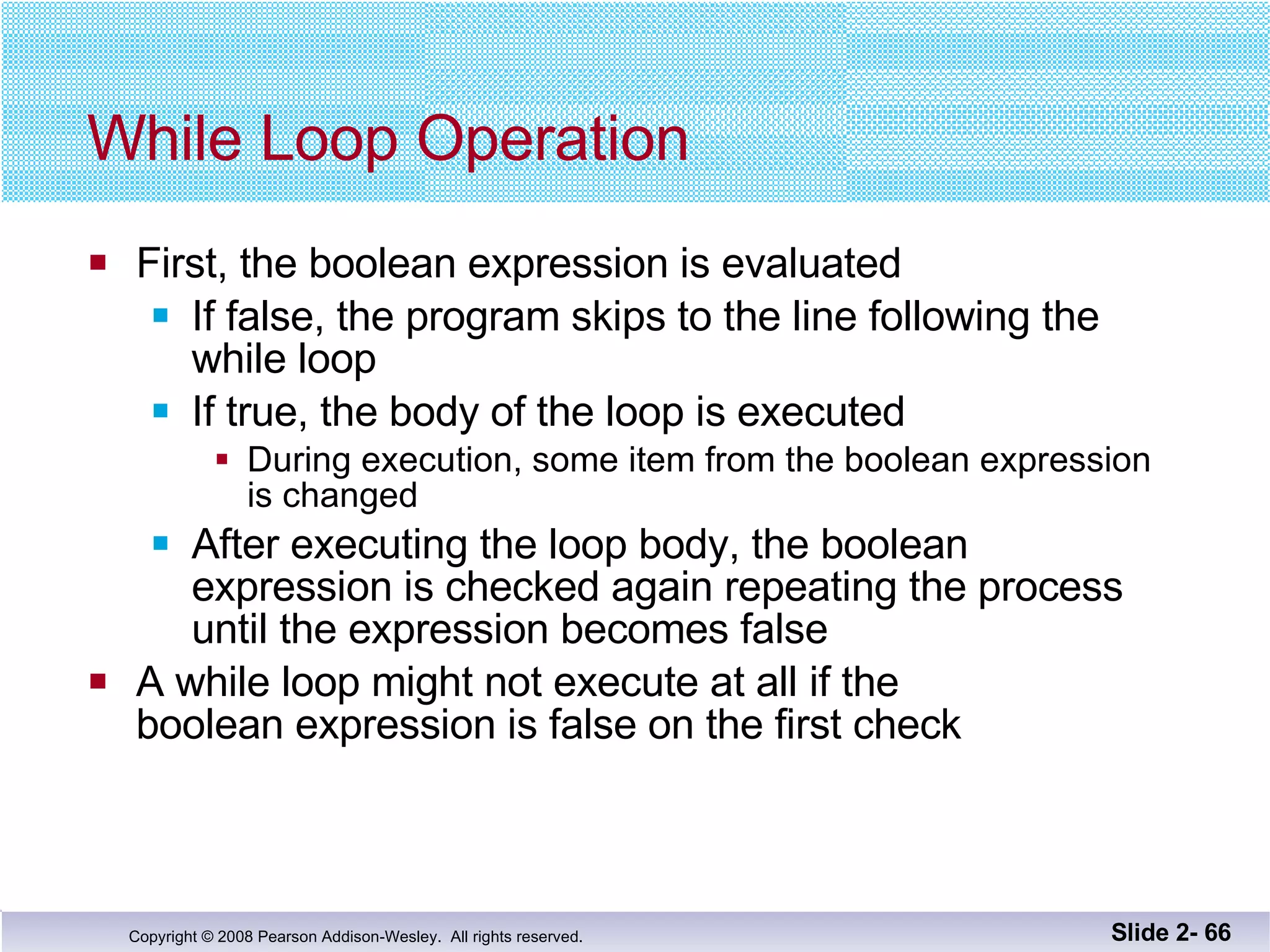 While Loop Operation First, the boolean expression is evaluated If false, the program skips to the line following the  while loop If true, the body of the loop is executed During execution, some item from the boolean expression is changed After executing the loop body, the boolean  expression is checked again repeating the process until the expression becomes false A while loop might not execute at all if the  boolean expression is false on the first check Slide 2-  