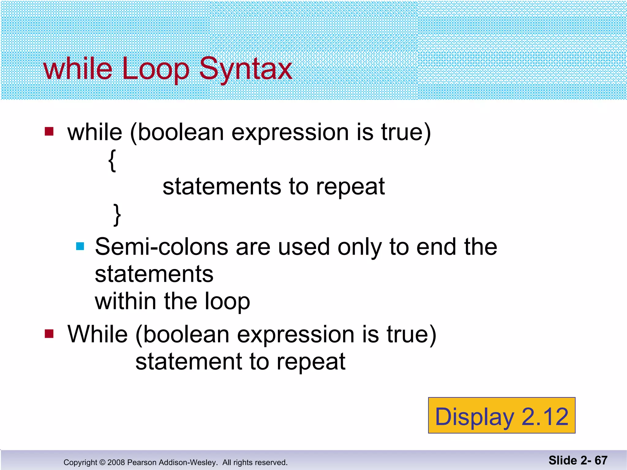 while (boolean expression is true)   {   statements to repeat    } Semi-colons are used only to end the statements within the loop While (boolean expression is true)   statement to repeat while Loop Syntax Slide 2-  Display 2.12 