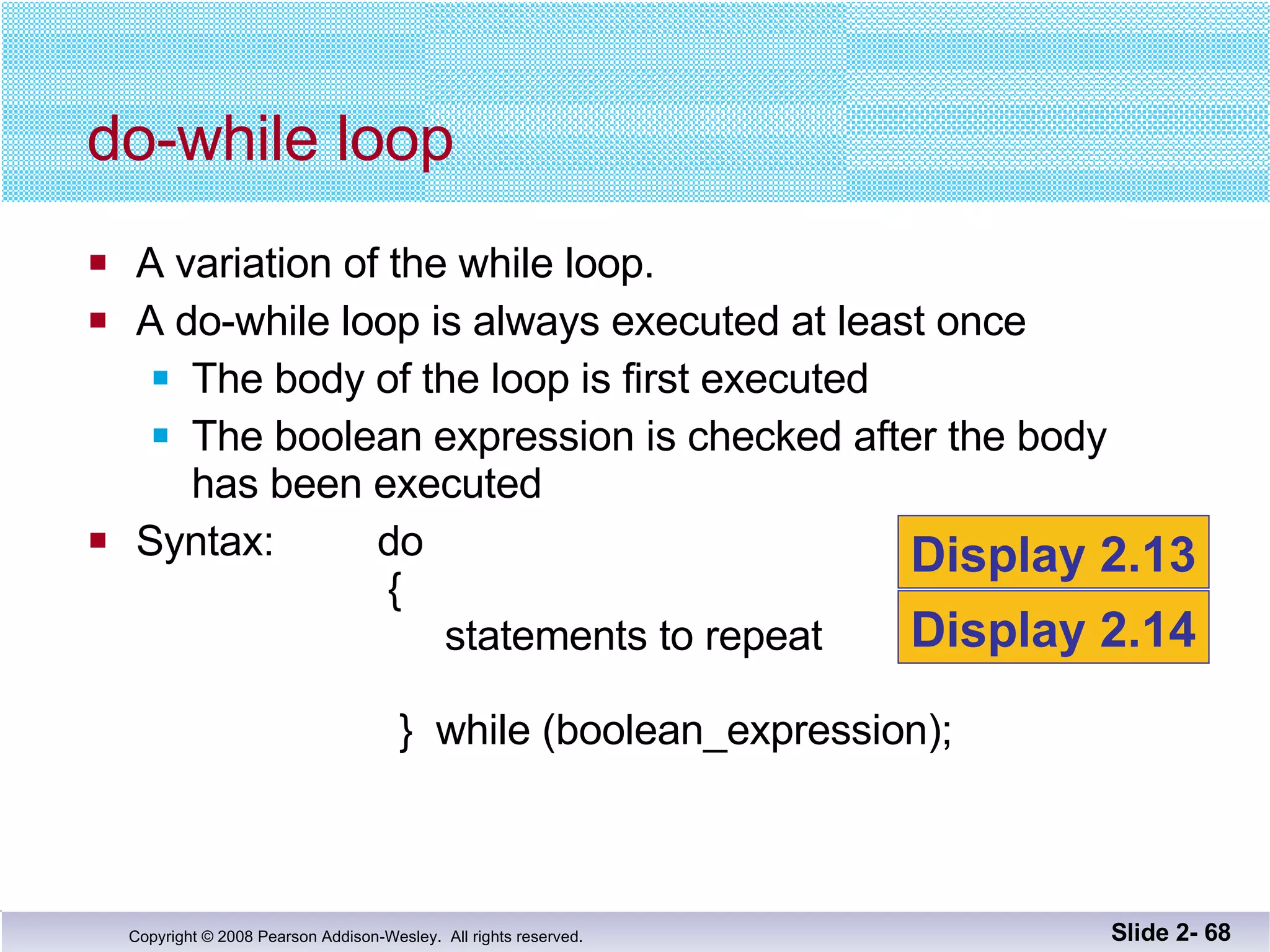 A variation of the while loop. A do-while loop is always executed at least once The body of the loop is first executed The boolean expression is checked after the body has been executed Syntax:  do   {   statements to repeat   }  while (boolean_expression); do-while loop Slide 2-  Display 2.13 Display 2.14 