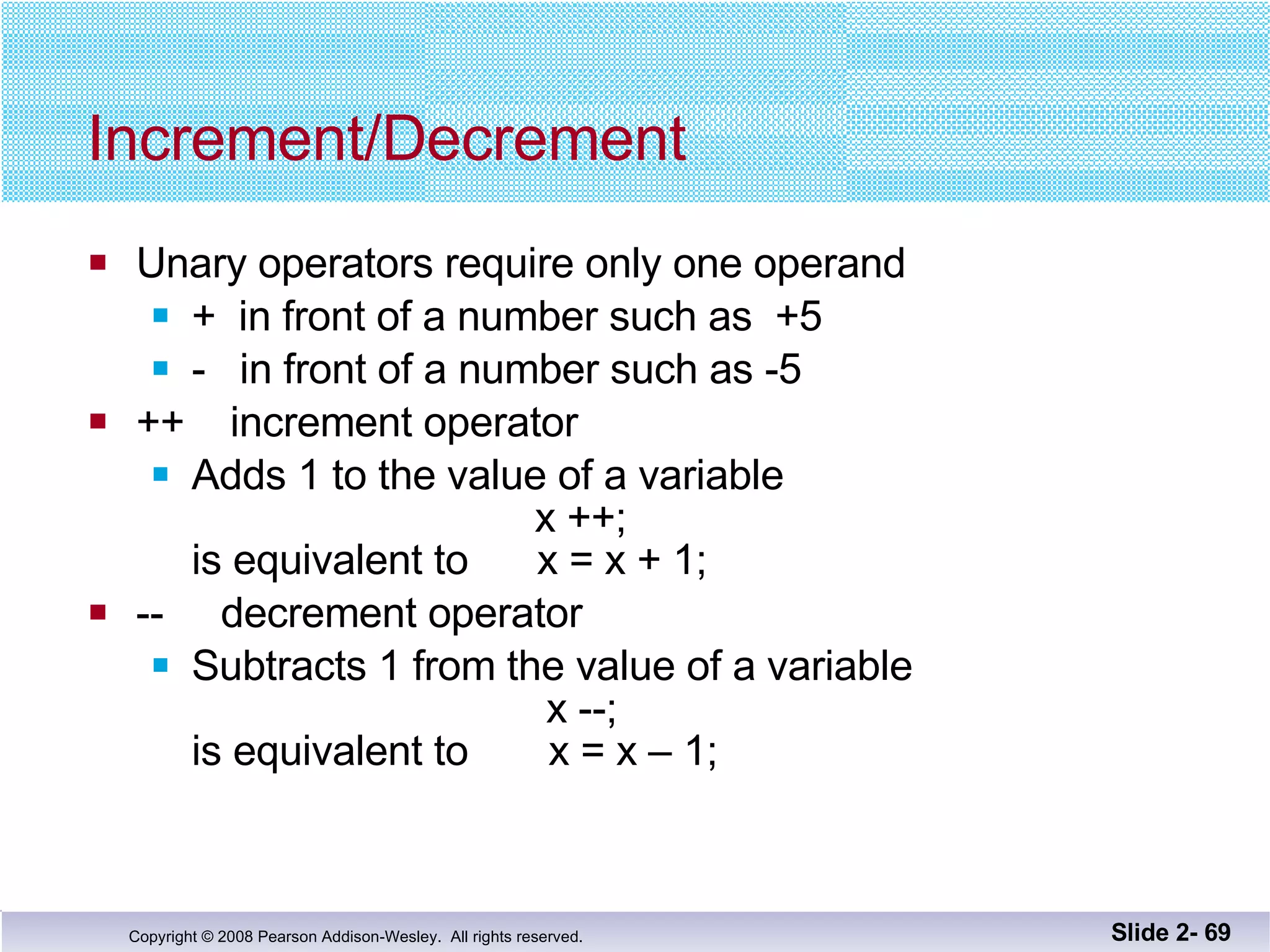 Increment/Decrement Unary operators require only one operand +  in front of a number such as  +5 -  in front of a number such as -5 ++  increment operator Adds 1 to the value of a variable   x ++;  is equivalent to  x = x + 1; --  decrement operator Subtracts 1 from the value of a variable   x --; is equivalent to  x = x – 1; Slide 2-  