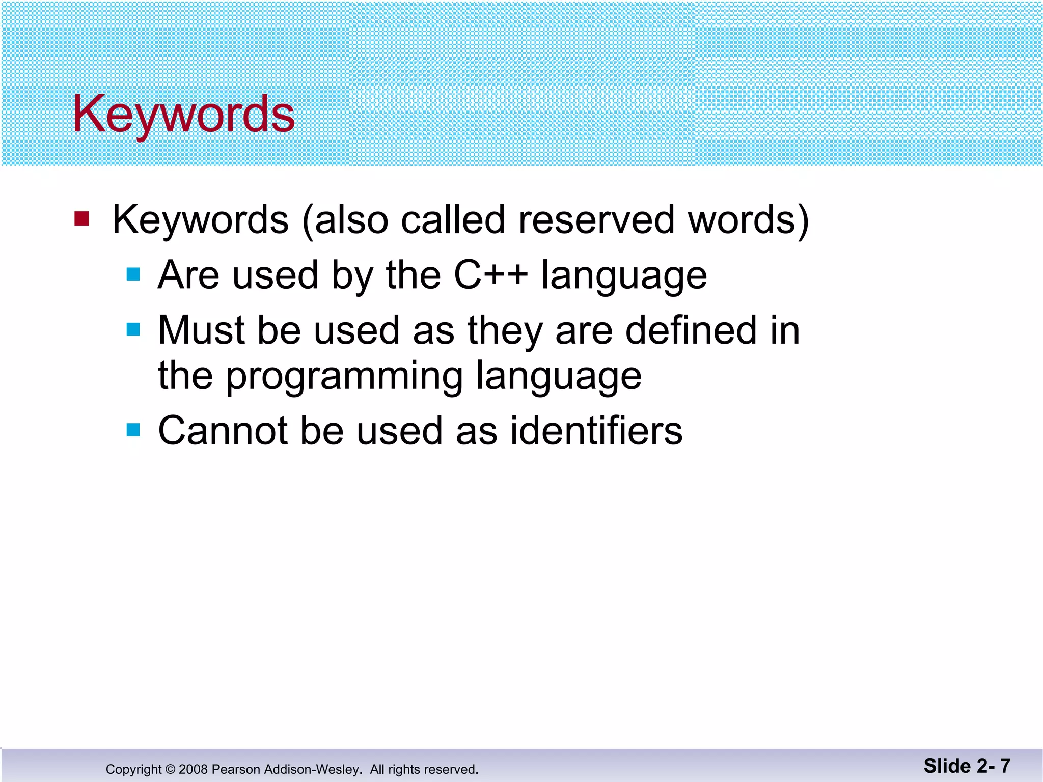 Keywords Keywords (also called reserved words) Are used by the C++ language  Must be used as they are defined in  the programming language Cannot be used as identifiers Slide 2-  