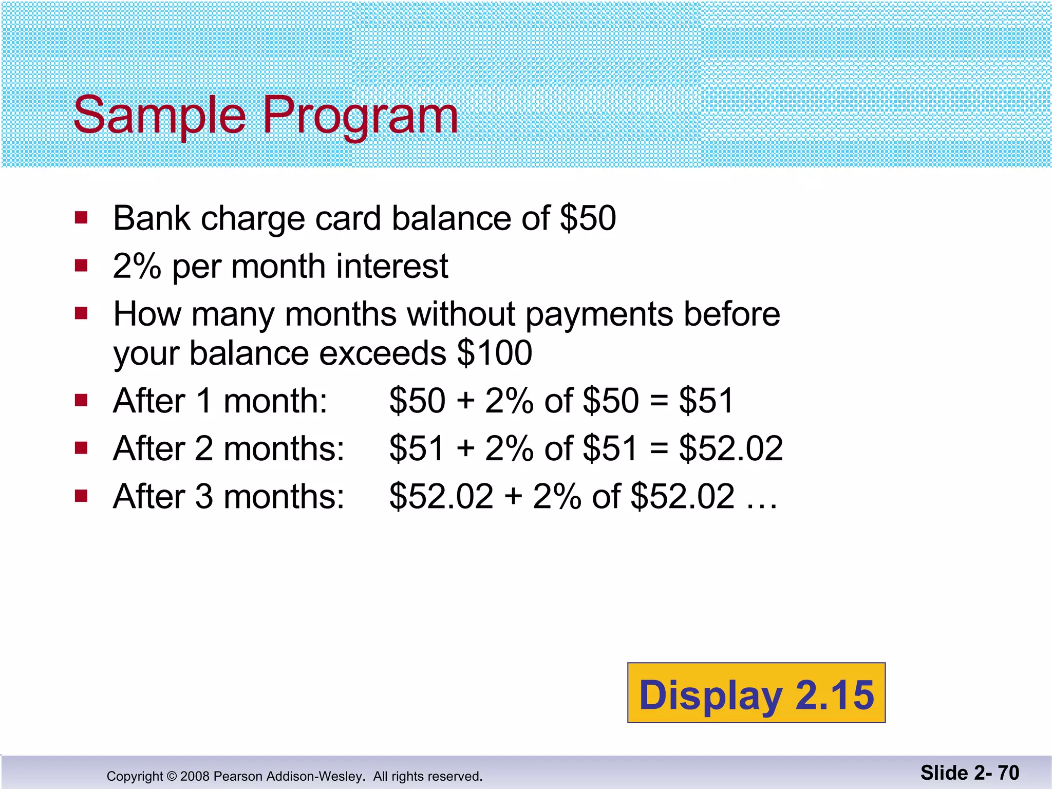 Bank charge card balance of $50 2% per month interest How many months without payments before your balance exceeds $100 After 1 month:  $50 + 2% of $50 = $51 After 2 months:  $51 + 2% of $51 = $52.02 After 3 months:  $52.02 + 2% of $52.02 … Sample Program Slide 2-  Display 2.15 