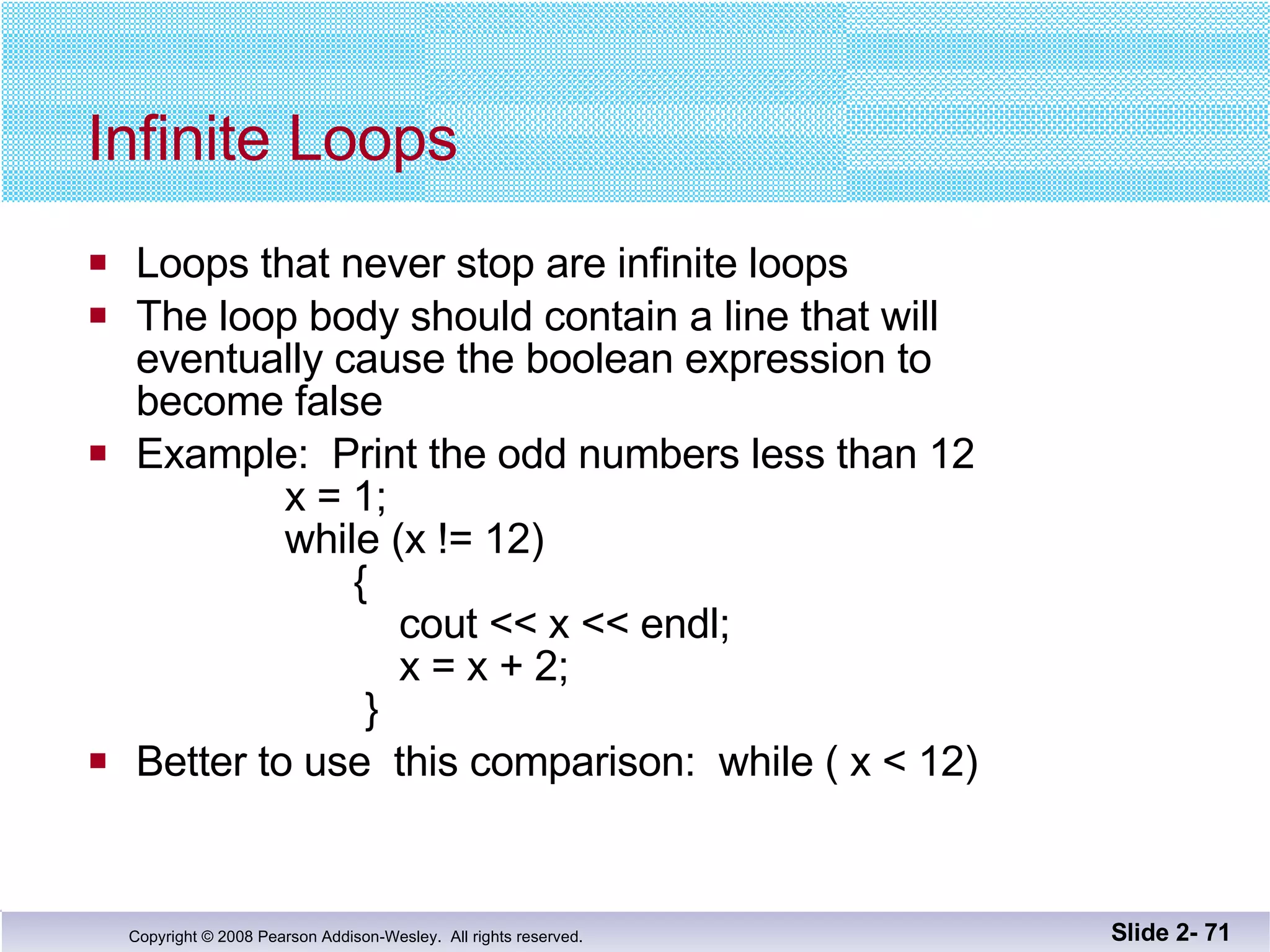 Infinite Loops Loops that never stop are infinite loops The loop body should contain a line that will eventually cause the boolean expression to  become false Example:  Print the odd numbers less than 12   x = 1;   while (x != 12)   {    cout << x << endl;   x = x + 2;   } Better to use  this comparison:  while ( x < 12) Slide 2-  