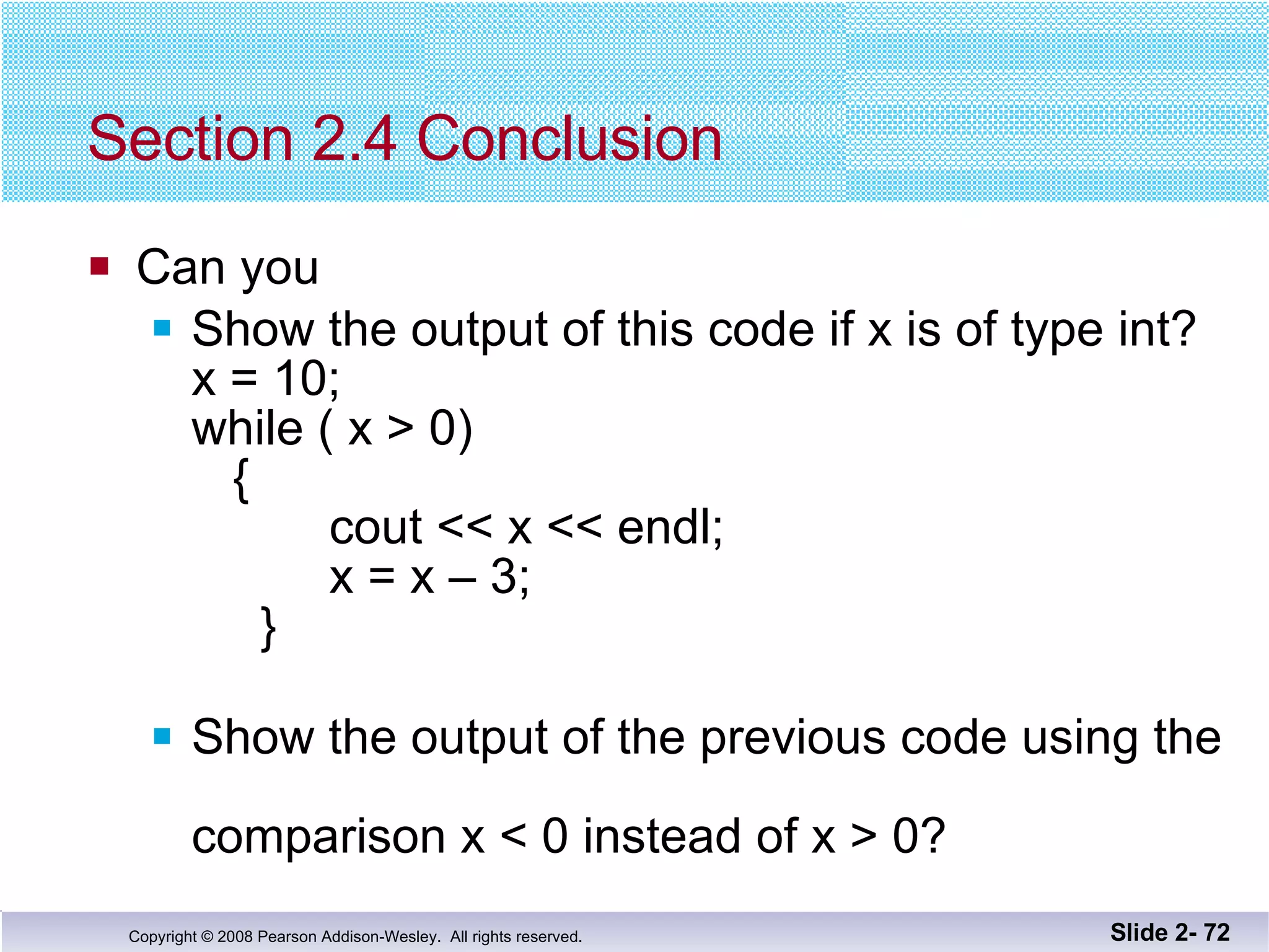 Section 2.4 Conclusion Can you Show the output of this code if x is of type int? x = 10; while ( x > 0)   {   cout << x << endl;   x = x – 3;   } Show the output of the previous code using the  comparison x < 0 instead of x > 0?  Slide 2-  