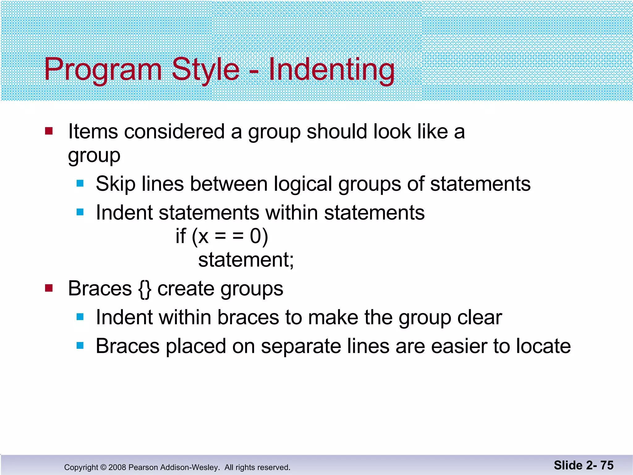 Program Style - Indenting Items considered a group should look like a group Skip lines between logical groups of statements Indent statements within statements    if (x = = 0)   statement;  Braces {} create groups Indent within braces to make the group clear Braces placed on separate lines are easier to locate Slide 2-  
