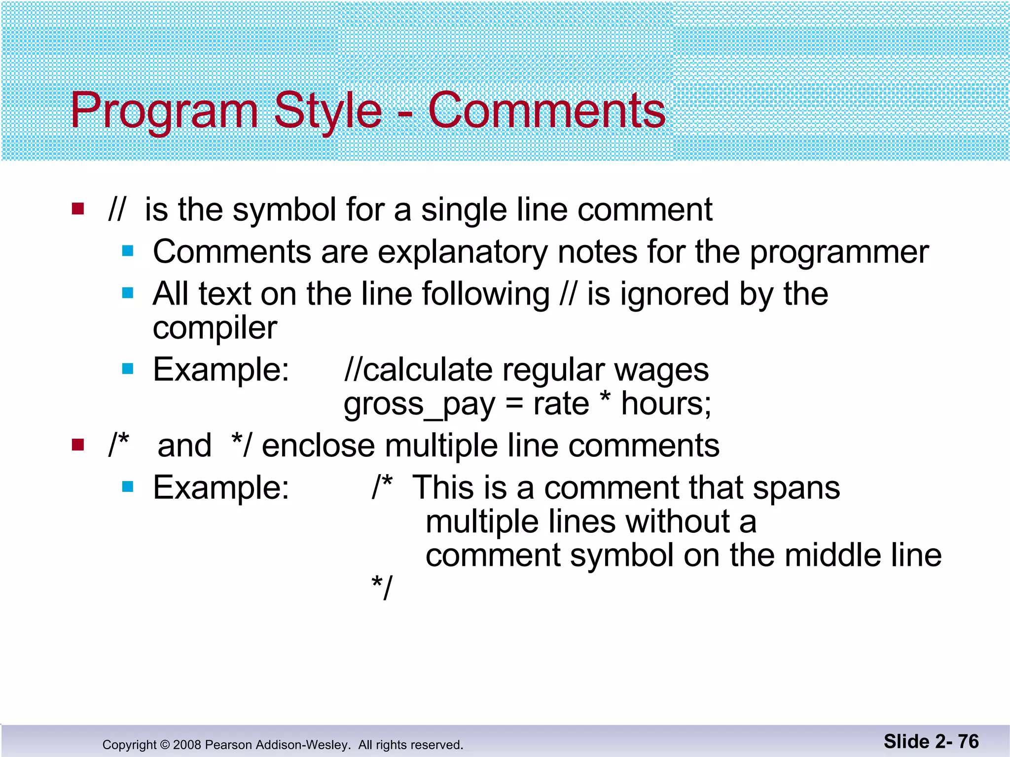 Program Style - Comments //  is the symbol for a single line comment Comments are explanatory notes for the programmer All text on the line following // is ignored by the  compiler Example:  //calculate regular wages   gross_pay = rate * hours; /*  and  */ enclose multiple line comments Example:  /*  This is a comment that spans   multiple lines without a    comment symbol on the middle line   */ Slide 2-  