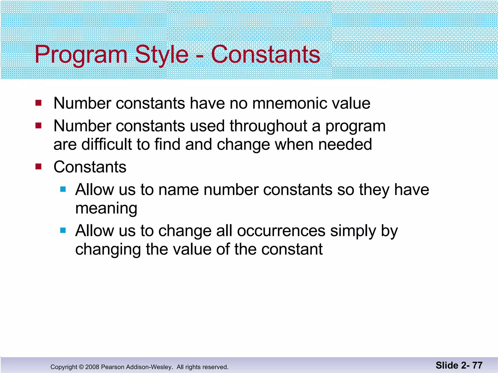 Program Style - Constants Number constants have no mnemonic value Number constants used throughout a program are difficult to find and change when needed Constants  Allow us to name number constants so they have  meaning Allow us to change all occurrences simply by  changing the value of the constant Slide 2-  