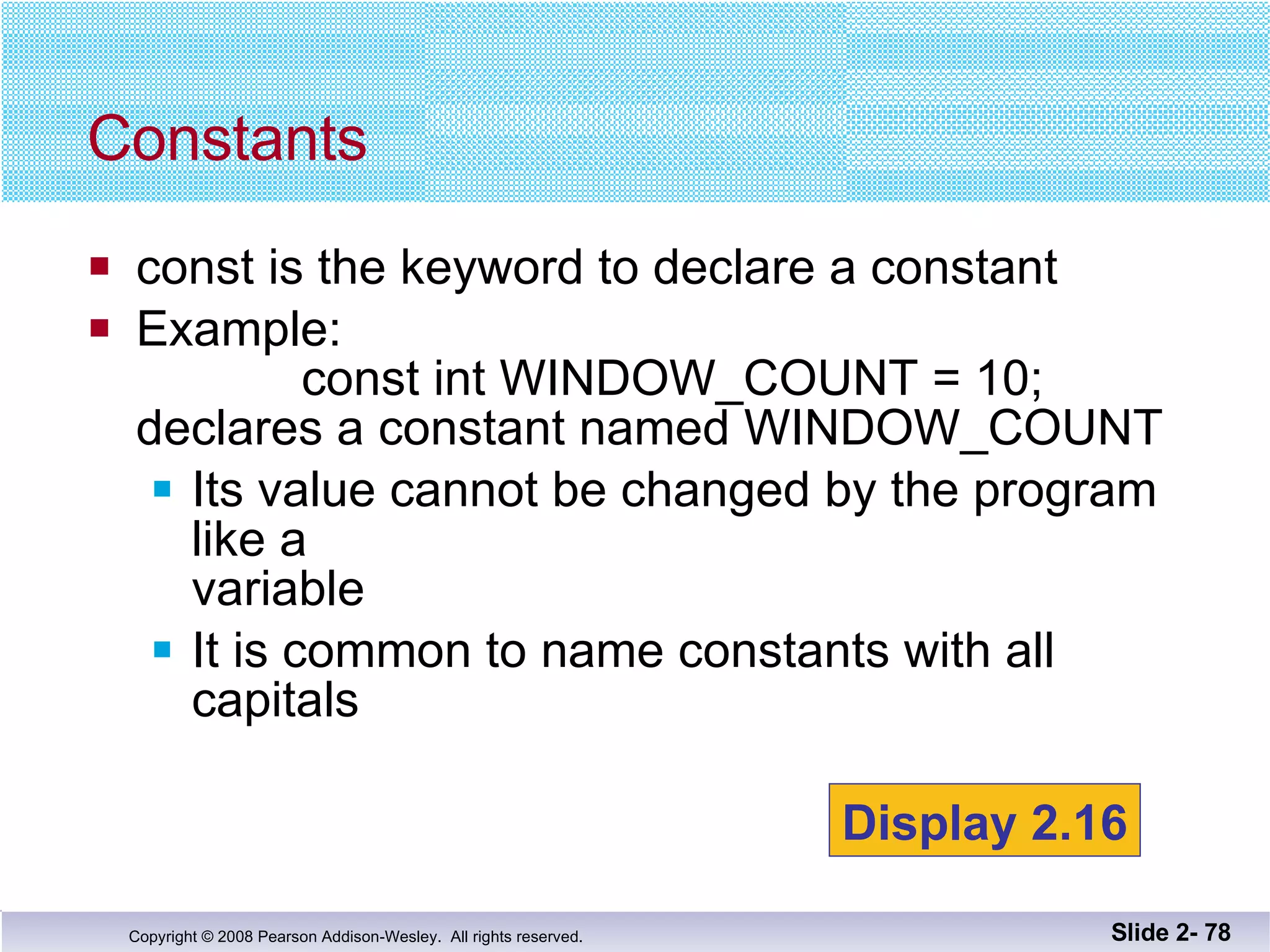 const is the keyword to declare a constant Example:   const int WINDOW_COUNT = 10; declares a constant named WINDOW_COUNT Its value cannot be changed by the program like a  variable It is common to name constants with all capitals Constants Slide 2-  Display 2.16 