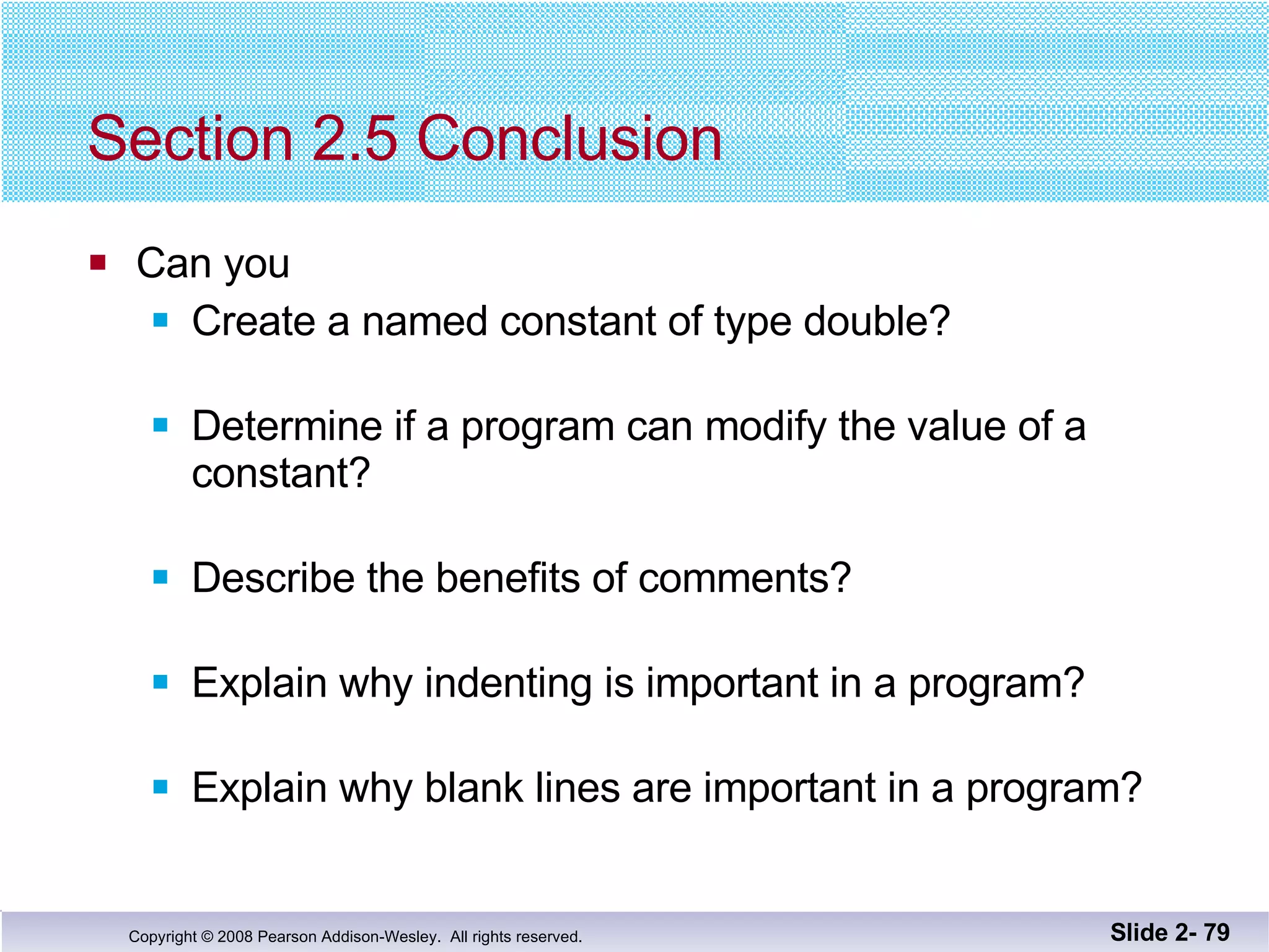 Section 2.5 Conclusion Can you Create a named constant of type double? Determine if a program can modify the value of a constant? Describe the benefits of comments? Explain why indenting is important in a program? Explain why blank lines are important in a program? Slide 2-  
