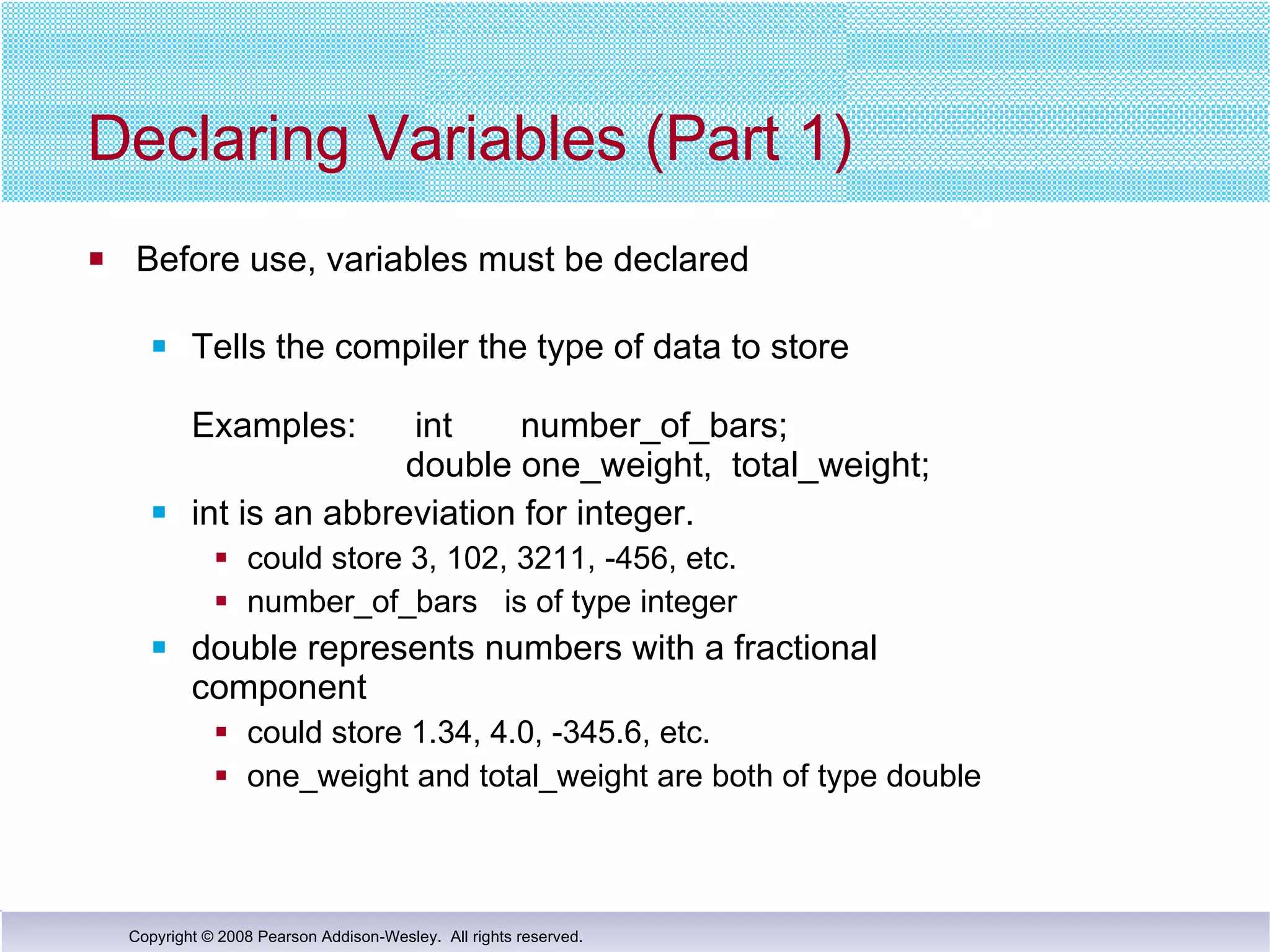 Declaring Variables (Part 1)  Before use, variables must be declared Tells the compiler the type of data to store Examples:  int  number_of_bars;   double one_weight,  total_weight; int is an abbreviation for integer. could store 3, 102, 3211, -456, etc.  number_of_bars  is of type integer  double represents numbers with a fractional  component could store 1.34, 4.0, -345.6, etc.  one_weight and total_weight are both of type double 