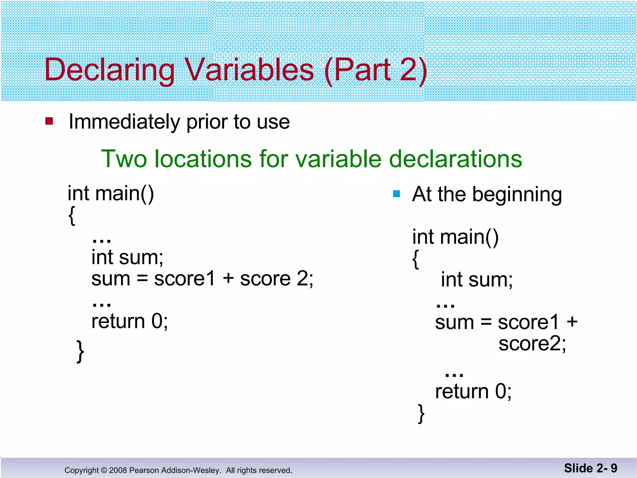 Declaring Variables (Part 2) Immediately prior to use  int main() {   …     int sum;   sum = score1 + score 2;   …   return 0; } At the beginning  int main() {   int sum;   …     sum = score1 +    score2; …   return 0;  } Slide 2-  Two locations for variable declarations 