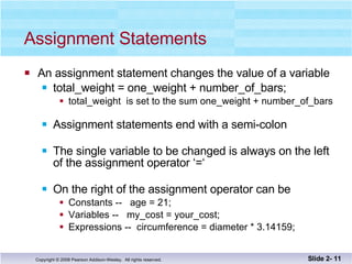 Assignment Statements An assignment statement changes the value of a variable total_weight = one_weight + number_of_bars;  total_weight  is set to the sum one_weight + number_of_bars  Assignment statements end with a semi-colon The single variable to be changed is always on the left of the assignment operator ‘=‘  On the right of the assignment operator can be Constants --  age = 21; Variables --  my_cost = your_cost; Expressions --  circumference = diameter * 3.14159; Slide 2-  