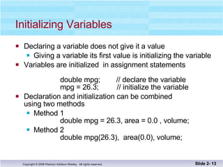 Initializing Variables Declaring a variable does not give it a value Giving a variable its first value is initializing the variable Variables are initialized  in assignment statements double mpg;  // declare the variable   mpg = 26.3;  // initialize the variable Declaration and initialization can be combined using two methods Method 1 double mpg = 26.3, area = 0.0 , volume; Method 2   double mpg(26.3),  area(0.0), volume; Slide 2-  