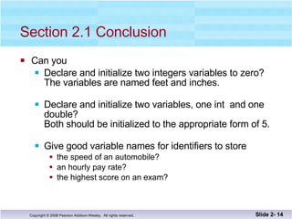 Section 2.1 Conclusion Can you Declare and initialize two integers variables to zero?  The variables are named feet and inches. Declare and initialize two variables, one int  and one double? Both should be initialized to the appropriate form of 5. Give good variable names for identifiers to store the speed of an automobile? an hourly pay rate? the highest score on an exam? Slide 2-  