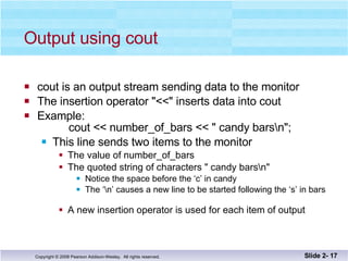 Output using cout cout is an output stream sending data to the monitor The insertion operator "<<" inserts data into cout Example:   cout << number_of_bars << " candy bars\n"; This line sends two items to the monitor The value of number_of_bars The quoted string of characters " candy bars\n" Notice the space before the ‘c’ in candy The ‘\n’ causes a new line to be started following the ‘s’ in bars A new insertion operator is used for each item of output Slide 2-  