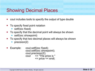 Showing Decimal Places cout includes tools to specify the output of type double To specify fixed point notation setf(ios::fixed)  To specify that the decimal point will always be shown  setf(ios::showpoint) To specify that two decimal places will always be shown  precision(2) Example: cout.setf(ios::fixed); cout.setf(ios::showpoint); cout.precision(2); cout  << "The price is "  << price << endl; Slide 2-  