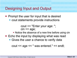 Designing Input and Output Prompt the user for input that is desired cout statements provide instructions    cout << "Enter your age: "; cin >> age; Notice the absence of a new line before using cin Echo the input by displaying what was read Gives the user a chance to verify data cout << age << " was entered." << endl; Slide 2-  