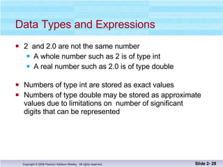 Data Types and Expressions 2  and 2.0 are not the same number A whole number such as 2 is of type int A real number such as 2.0 is of type double Numbers of type int are stored as exact values Numbers of type double may be stored as approximate values due to limitations on  number of significant  digits that can be represented Slide 2-  