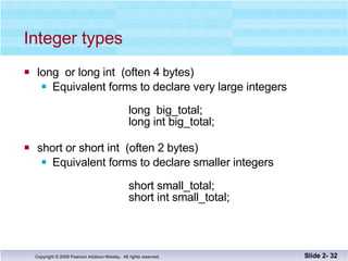 Integer types long  or long int  (often 4 bytes) Equivalent forms to declare very large integers long  big_total; long int big_total; short or short int  (often 2 bytes) Equivalent forms to declare smaller integers   short small_total;   short int small_total; Slide 2-  