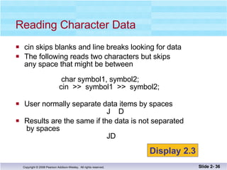 cin skips blanks and line breaks looking for data The following reads two characters but skips any space that might be between  char symbol1, symbol2;   cin  >>  symbol1  >>  symbol2; User normally separate data items by spaces   J  D Results are the same if the data is not separated  by spaces   JD Reading Character Data Slide 2-  Display 2.3 