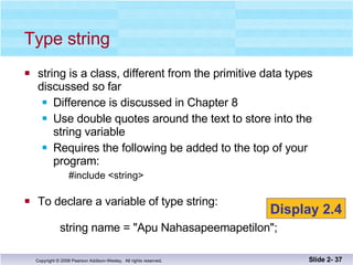 Type string string is a class, different from the primitive data types discussed so far Difference is discussed in Chapter 8 Use double quotes around the text to store into the string variable Requires the following be added to the top of your program: #include <string> To declare a variable of type string:   string name = "Apu Nahasapeemapetilon"; Slide 2-  Display 2.4 