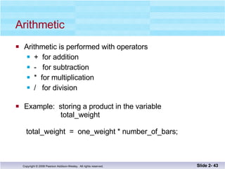 Arithmetic Arithmetic is performed with operators +  for addition -  for subtraction *  for multiplication /  for division Example:  storing a product in the variable   total_weight  total_weight  =  one_weight * number_of_bars; Slide 2-  