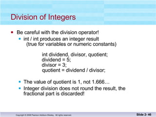 Division of Integers Be careful with the division operator! int / int produces an integer result   (true for variables or numeric constants)   int dividend, divisor, quotient;   dividend = 5;   divisor = 3;   quotient = dividend / divisor;   The value of quotient is 1, not 1.666… Integer division does not round the result, the  fractional part is discarded! Slide 2-  