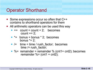 Operator Shorthand Some expressions occur so often that C++  contains to shorthand operators for them All arithmetic operators can be used this way +=  count = count + 2;  becomes   count += 2; *=  bonus = bonus * 2;  becomes   bonus *= 2; /=  time = time / rush_factor;  becomes   time /= rush_factor; %=  remainder = remainder % (cnt1+ cnt2); becomes   remainder %= (cnt1 + cnt2); Slide 2-  