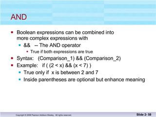 AND  Boolean expressions can be combined into more complex expressions with &&  -- The AND operator True if both expressions are true Syntax:  (Comparison_1) && (Comparison_2) Example:  if ( (2 < x) && (x < 7) ) True only if  x is between 2 and 7 Inside parentheses are optional but enhance meaning Slide 2-  