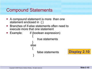 A compound statement is more  than one  statement enclosed in  { }  Branches of if-else statements often need to  execute more that one statement Example:  if (boolean expression)   {   true statements   }   else   { false statements   } Compound Statements Slide 2-  Display 2.10 