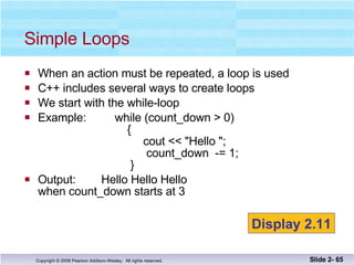 When an action must be repeated, a loop is used C++ includes several ways to create loops We start with the while-loop Example:  while (count_down > 0)   {   cout << "Hello ";   count_down  -= 1;   }  Output:  Hello Hello Hello  when count_down starts at 3 Simple Loops Slide 2-  Display 2.11 