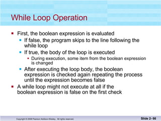 While Loop Operation First, the boolean expression is evaluated If false, the program skips to the line following the  while loop If true, the body of the loop is executed During execution, some item from the boolean expression is changed After executing the loop body, the boolean  expression is checked again repeating the process until the expression becomes false A while loop might not execute at all if the  boolean expression is false on the first check Slide 2-  