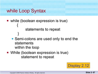 while (boolean expression is true)   {   statements to repeat    } Semi-colons are used only to end the statements within the loop While (boolean expression is true)   statement to repeat while Loop Syntax Slide 2-  Display 2.12 