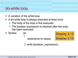 A variation of the while loop. A do-while loop is always executed at least once The body of the loop is first executed The boolean expression is checked after the body has been executed Syntax:  do   {   statements to repeat   }  while (boolean_expression); do-while loop Slide 2-  Display 2.13 Display 2.14 