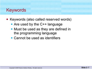 Keywords Keywords (also called reserved words) Are used by the C++ language  Must be used as they are defined in  the programming language Cannot be used as identifiers Slide 2-  